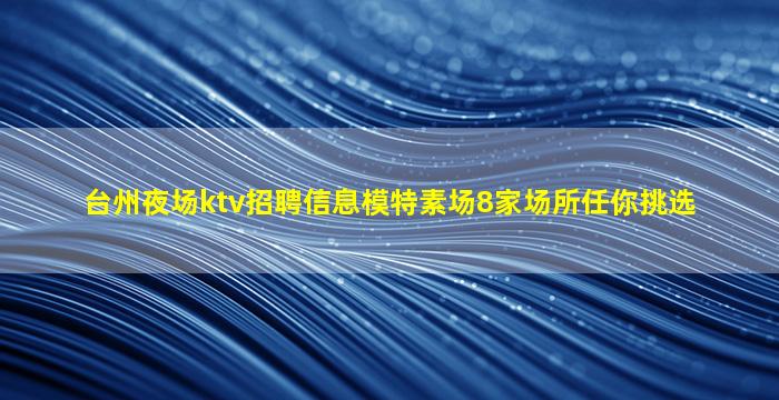 台州夜场ktv招聘信息模特素场8家场所任你挑选